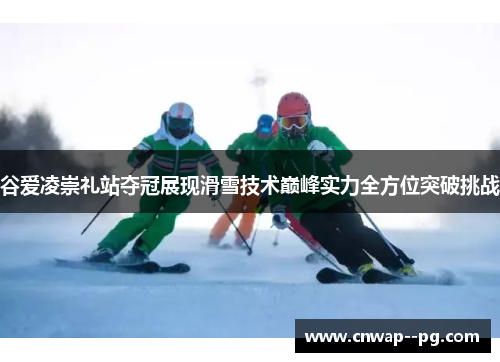 谷爱凌崇礼站夺冠展现滑雪技术巅峰实力全方位突破挑战