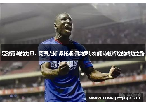 足球青训的力量：阿贾克斯 桑托斯 佩纳罗尔如何铸就辉煌的成功之路
