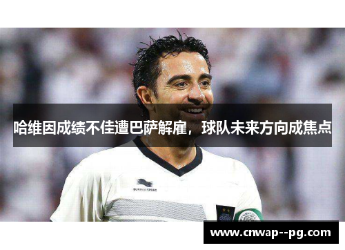 哈维因成绩不佳遭巴萨解雇，球队未来方向成焦点